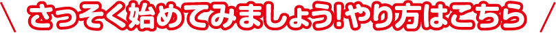 さっそく始めてみましょう！やり方はこちら